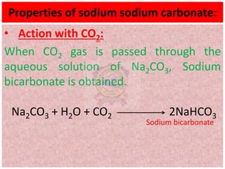 Properties of sodium sodium carbonate:
• Action with CO2:
When CO2 gas is passed through the
aqueous solution of Na2CO3, Sodium
bicarbonate is obtained.
Na2CO3 + H2O + CO2 2NaHCO3
Sodium bicarbonate
 