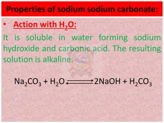 Properties of sodium sodium carbonate:
• Action with H2O:
It is soluble in water forming sodium
hydroxide and carbonic acid. The resulting
solution is alkaline.
Na2CO3 + H2O 2NaOH + H2CO3
 