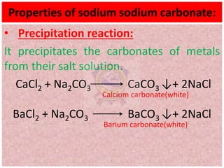 Properties of sodium sodium carbonate:
• Precipitation reaction:
It precipitates the carbonates of metals
from their salt solution.
CaCl2 + Na2CO3 CaCO3 ↓+ 2NaCl
Calcium carbonate(white)
BaCl2 + Na2CO3 BaCO3 ↓+ 2NaCl
Barium carbonate(white)
 