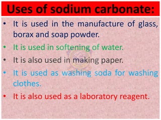 Uses of sodium carbonate:
• It is used in the manufacture of glass,
borax and soap powder.
• It is used in softening of water.
• It is also used in making paper.
• It is used as washing soda for washing
clothes.
• It is also used as a laboratory reagent.
 