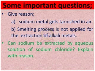 Some important questions;
• Give reason;
a) sodium metal gets tarnished in air.
b) Smelting process is not applied for
the extraction of alkali metals.
• Can sodium be extracted by aqueous
solution of sodium chloride? Explain
with reason.
 
