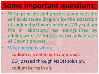Some important questions;
• Write principle and process along with the
self explanatory diagram for the extraction
of sodium by Down’s method. Why sodium
fire in laboratory not extinguished by
adding water. Mention any two advantages
of Down’s process.
• What happens when;
sodium is treated with ammonia.
CO2 passed through NaOH solution.
sodium burns in air.
 