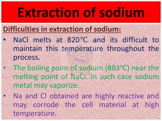 Extraction of sodium
Difficulties in extraction of sodium:
• NaCl melts at 820℃ and its difficult to
maintain this temperature throughout the
process.
• The boiling point of sodium (883℃) near the
melting point of NaCl. In such case sodium
metal may vaporize.
• Na and Cl obtained are highly reactive and
may corrode the cell material at high
temperature.
 