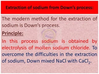 Extraction of sodium from Down’s process:
The modern method for the extraction of
sodium is Down’s process.
Principle:
In this process sodium is obtained by
electrolysis of molten sodium chloride. To
overcome the difficulties in the extraction
of sodium, Down mixed NaCl with CaCl2.
 