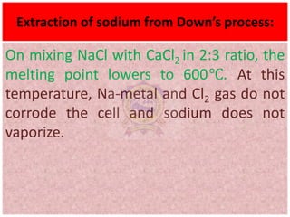 Extraction of sodium from Down’s process:
On mixing NaCl with CaCl2 in 2:3 ratio, the
melting point lowers to 600℃. At this
temperature, Na-metal and Cl2 gas do not
corrode the cell and sodium does not
vaporize.
 