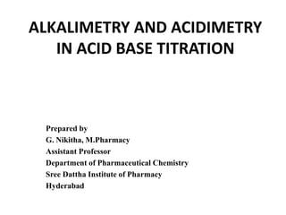 ALKALIMETRY AND ACIDIMETRY
IN ACID BASE TITRATION
Prepared by
G. Nikitha, M.Pharmacy
Assistant Professor
Department of Pharmaceutical Chemistry
Sree Dattha Institute of Pharmacy
Hyderabad
 