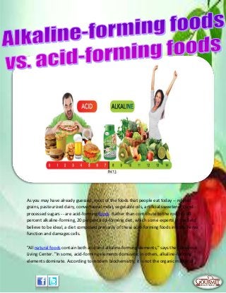 As you may have already guessed, most of the foods that people eat today -- refined
grains, pasteurized dairy, conventional meat, vegetable oils, artificial sweeteners, and
processed sugars -- are acid-forming foods. Rather than contribute to the roughly 80
percent alkaline-forming, 20 percent acid-forming diet, which some experts in the field
believe to be ideal, a diet composed primarily of these acid-forming foods inhibits nerve
function and damages cells.
"All natural foods contain both acid and alkaline-forming elements," says the Conscious
Living Center. "In some, acid-forming elements dominate; in others, alkaline-forming
elements dominate. According to modern biochemistry, it is not the organic matter of
 