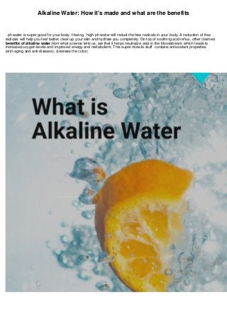 Alkaline Water: How it's made and what are the benefits
ph water is super good for your body. Having high ph water will reduct the free radicals in your body. A reduction of free
radicals will help you feel better, clear up your skin and hydrate you completely. On top of soothing acid reflux, other claimed
benefits of alkaline water,from what science tells us, are that it helps neutralize acid in the bloodstream, which leads to
increased oxygen levels and improved energy and metabolism; This super miracle stuff contains antioxidant properties
(anti-aging and anti-disease); cleanses the colon;
 