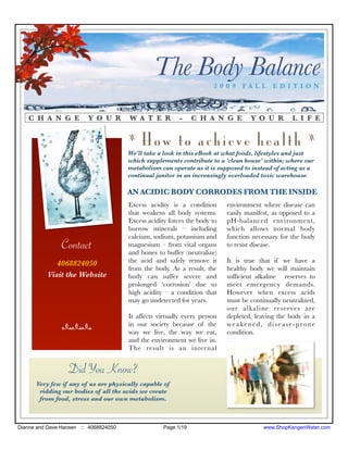 The Body Balance      2009 FALL EDITION



   C H A N G E           Y O U R       W A T E R          -     C H A N G E        Y O U R        L I F E

                                       z
                                           How to achieve health                                        z

                                       We'll take a look in this eBook at what foods, lifestyles and just
                                       which supplements contribute to a 'clean house' within; where our
                                       metabolism can operate as it is supposed to instead of acting as a
                                       continual janitor in an increasingly overloaded toxic warehouse.

                                       AN ACIDIC BODY CORRODES FROM THE INSIDE
                                       Excess acidity is a condition       environment where disease can
                                       that weakens all body systems.      easily manifest, as opposed to a
                                       Excess acidity forces the body to   pH-balanced environment,
                                       borrow minerals – including         which allows normal body
                                       calcium, sodium, potassium and      function necessary for the body
                Contact                magnesium – from vital organs
                                       and bones to buffer (neutralize)
                                                                           to resist disease.

             4068824050                the acid and safely remove it       It is true that if we have a
                                       from the body. As a result, the     healthy body we will maintain
          Visit the Website            body can suffer severe and          sufﬁcient alkaline reserves to
                                       prolonged ‘corrosion’ due to        meet emergency demands.
                                       high acidity – a condition that     However when excess acids
                                       may go undetected for years.        must be continually neutralized,
                                                                           our alkaline reserves are
                                       It affects virtually every person   depleted, leaving the body in a
                nnn                    in our society because of the       weakened, disease-prone
                                       way we live, the way we eat,        condition.
                                       and the environment we live in.
                                       The result is an inter nal


                  Did You Know?
      Very few if any of us are physically capable of
       ridding our bodies of all the acids we create
       from food, stress and our own metabolism.



Dianne and Dave Hansen :: 4068824050                Page 1/19                           www.ShopKangenWater.com
 