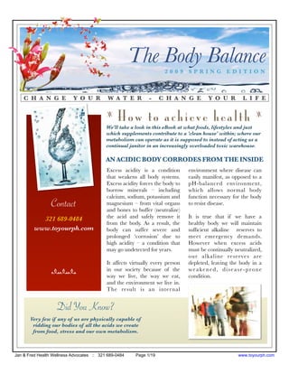 The Body Balance
                                                                     2009 SPRING EDITION



    C H A N G E            Y O U R          W A T E R         -     C H A N G E        Y O U R        L I F E

                                           z
                                                How to achieve health                                       z

                                           We'll take a look in this eBook at what foods, lifestyles and just
                                           which supplements contribute to a 'clean house' within; where our
                                           metabolism can operate as it is supposed to instead of acting as a
                                           continual janitor in an increasingly overloaded toxic warehouse.

                                           AN ACIDIC BODY CORRODES FROM THE INSIDE
                                           Excess acidity is a condition       environment where disease can
                                           that weakens all body systems.      easily manifest, as opposed to a
                                           Excess acidity forces the body to   pH-balanced environment,
                                           borrow minerals – including         which allows normal body
                                           calcium, sodium, potassium and      function necessary for the body
                 Contact                   magnesium – from vital organs
                                           and bones to buffer (neutralize)
                                                                               to resist disease.

           321 689-0484                    the acid and safely remove it       It is true that if we have a
                                           from the body. As a result, the     healthy body we will maintain
         www.toyourph.com                  body can suffer severe and          sufﬁcient alkaline reserves to
                                           prolonged ‘corrosion’ due to        meet emergency demands.
                                           high acidity – a condition that     However when excess acids
                                           may go undetected for years.        must be continually neutralized,
                                                                               our alkaline reserves are
                                           It affects virtually every person   depleted, leaving the body in a
                 nnn                       in our society because of the       weakened, disease-prone
                                           way we live, the way we eat,        condition.
                                           and the environment we live in.
                                           The result is an inter nal


                    Did You Know?
       Very few if any of us are physically capable of
        ridding our bodies of all the acids we create
        from food, stress and our own metabolism.



Jan & Fred Health Wellness Advocates :: 321 689-0484    Page 1/19                                   www.toyourph.com
 