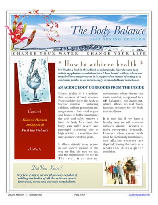 The Body Balance 2009 SPRING EDITION



   C H A N G E           Y O U R       W A T E R         -     C H A N G E        Y O U R        L I F E

                                      z
                                           How to achieve health                                        z

                                      We'll take a look in this eBook at what foods, lifestyles and just
                                      which supplements contribute to a 'clean house' within; where our
                                      metabolism can operate as it is supposed to instead of acting as a
                                      continual janitor in an increasingly overloaded toxic warehouse.

                                      AN ACIDIC BODY CORRODES FROM THE INSIDE
                                      Excess acidity is a condition       environment where disease can
                                      that weakens all body systems.      easily manifest, as opposed to a
                                      Excess acidity forces the body to   pH-balanced environment,
                                      borrow minerals – including         which allows normal body
                                      calcium, sodium, potassium and      function necessary for the body
               Contact                magnesium – from vital organs
                                      and bones to buffer (neutralize)
                                                                          to resist disease.

          Dianne Hansen               the acid and safely remove it       It is true that if we have a
                                      from the body. As a result, the     healthy body we will maintain
             4068824050               body can suffer severe and          sufﬁcient alkaline reserves to
          Visit the Website           prolonged ‘corrosion’ due to        meet emergency demands.
                                      high acidity – a condition that     However when excess acids
                                      may go undetected for years.        must be continually neutralized,
                                                                          our alkaline reserves are
                                      It affects virtually every person   depleted, leaving the body in a
               nnn                    in our society because of the       weakened, disease-prone
                                      way we live, the way we eat,        condition.
                                      and the environment we live in.
                                      The result is an inter nal


                  Did You Know?
      Very few if any of us are physically capable of
       ridding our bodies of all the acids we create
       from food, stress and our own metabolism.



Dianne Hansen :: 4068824050                        Page 1/19                                  yourbodyiswater.info
 