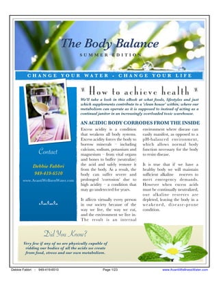 The Body Balance
                                      SUMMER EDITION



         CHANGE YOUR WATER - CHANGE YOUR LIFE


                                       z
                                           How to achieve health                                        z

                                       We'll take a look in this eBook at what foods, lifestyles and just
                                       which supplements contribute to a 'clean house' within; where our
                                       metabolism can operate as it is supposed to instead of acting as a
                                       continual janitor in an increasingly overloaded toxic warehouse.

                                       AN ACIDIC BODY CORRODES FROM THE INSIDE
                                       Excess acidity is a condition       environment where disease can
                                       that weakens all body systems.      easily manifest, as opposed to a
                                       Excess acidity forces the body to   pH-balanced environment,
                                       borrow minerals – including         which allows normal body
                                       calcium, sodium, potassium and      function necessary for the body
                Contact                magnesium – from vital organs       to resist disease.
                                       and bones to buffer (neutralize)
             Debbie Fabbri             the acid and safely remove it       It is true that if we have a
                                       from the body. As a result, the     healthy body we will maintain
             949-419-6510              body can suffer severe and          sufﬁcient alkaline reserves to
       www.AvantiWellnessWater.com     prolonged ‘corrosion’ due to        meet emergency demands.
                                       high acidity – a condition that     However when excess acids
                                       may go undetected for years.        must be continually neutralized,
                                                                           our alkaline reserves are
                                       It affects virtually every person   depleted, leaving the body in a
                nnn                    in our society because of the       weakened, disease-prone
                                       way we live, the way we eat,        condition.
                                       and the environment we live in.
                                       The result is an inter nal


                   Did You Know?
       Very few if any of us are physically capable of
        ridding our bodies of all the acids we create
        from food, stress and our own metabolism.



Debbie Fabbri :: 949-419-6510                       Page 1/23                         www.AvantiWellnessWater.com
 