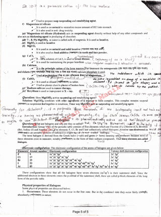 ' l
.- ! _ ......--.---------·
Physical properties of Halogens
Some physical properties are discussed below:
I. Occurrence: These elements do not occur in the free state. But in the combined stale they occur fairly (C"lriJn]fU)
abundantly ("f~"f~) in nature. ·· ·
These configurations show that all the halogens have seven electrons (ns2np5) in llteir outermost shell. Since the
additional electn~n in these clements enters the p-orhital of the outermost shell, these are called p-block elements or the long
form of the pcriPdic table. · ;'
Elements Atoinic number Electronic confi uration Valence shell electronicconfiguration
F 9 Is 2s2p- 2s· 2p·
Cl 17 I s2 2s2 2p6 3s2 3p5 3s1 3p~
Br 35 I s2 2s2 2p6 3s2 3p6 3d10 4s2 4p~ . . 4s1 4p~
I 53 ls2 2s2 2p6 3s2 3p6 3d10 4s2 4p6 4d10 5S2 5p5 5s1 Sp~
At 85 ls2 2s2 2 6
3s2 3 "3d'° 4s2 4 6
4d'° 4f1~ 5s2 5 6s1 6 5
·~·
Y:llsed lo prepare soap suspending nnd emulsifying :tg~1tt.
<D Magnesium tri silicate
• It is used as an ni~tacid to neutralize excess amount of HCI into stomach.
/11 is also used in anti- drug toxicity.
~Magnesium tri silicate (Hydrated) acts as suspending agent directly without help of any other compounds and
also acts as thickening agent inproducing of chocolate. · '
~ 7 - 8. 5% Mg(OHh in water is called milk of magnesia. It is used as laxative.
---(tj' MgSO~ '.is used as laxative.' ·
(f) MgC0.1 ,
• It is used as an a~itacid and mild laxative (9frn'$'11~<l'iCTI1!1~.
• . 11 is also used ns food additive ("?!!!!~)iii tooth aiid fare powder,
(g) CaCl2 · U!Jf· . . . . . .. ., . ~ ~l'9.~:ic ,~ tO~ I. v c1,c'lf1 x
...,,,.--s~ 10% s~1lut1oi~ of .encl~ 1s used m tetnnl disease .. (_ ~b!vo(j oj G.£2i 1 n blood,; . · .
/'".' It 1s used for mamtammg the proper heartbeat. t.v. h_,,,, 'H'h!Ut '-- _ t : + '. 2 -·~- . 1. .I) ,.,.,.,__ .b. _1
. . ' . 7" I ·-uv.>-W' CO·,,,..,oc t Ot> 0 J~07' I '-"'-"U-bU'GI I
(h) Calcium . . · . .. . I ,,
· ~ is the principle cation of the bohe hian'ow.(Fof h'eatment the osteoporosis (f'ii <l'WI $. ~ m l0'3m)
and rickets ('P111 ~ ~ W ~ -a ~ W zj'3m) calcium phos ·hate is used.
7~
~ . /iJ h /I)
/' Us~ntid0tf{f<l:3! ~ Ul1'11 ~lf<ll ~~-i t>f M~giieslbin. . · · ce co .C'.'
(i) csso, f/fJ{.:}.,~ ~ ..fM.,ac/lve /'7'1.....!Jl1~c/.J~ ...,.,, ~ ~ ~ ~"o.Jna ,'()
/-It is used as diluent {i!l~~'lll?t<ll) in tablet. ,, ~ • 7...J 1.~ tJMd ::fa ~~;.., tMctpf>• cVr!d.. ct
___-- ( lscd as plaster clust in plaster of broken bone. CCt! 5CJti ; 2 tf12_ o ~ ::fo 1'<r1:Lttit'e =» TM ;a}tb:/.
~adi11111 snits are used in cancer therapy. · / ·
ik-(ncryllium is used as transparent in X - ray. ~ . ·, .
/ · ~ - ~ m :;i +o-a1t1.c-~ ".W! '? - .Ll'91':;!- rTV cqvp ['{
Question: How Mg(OH)2 acts as suspending and emulsifying agent?
Solution: Mg(Ol-l), combines with other ingredients oLa solution to form complex. This complex remains suspend
(~)in suspensionand together in emulsion, These way Mg{Ofth acts as suspending arid emulsifying agent. ·
~~ fou _ch~_,·. - ,·j r'f> ~nQJ~ablQ r-tji~D!l_· c!rn~~''g_-' QJ<1l : b~:aLoHr~~ ,·'Nln_t .~ ha.1°e.TL~
~ ei.Ja , / e 1"= ,~ ; ~ o ph"""".'~~call~ '.(;"''"", (1'<n~t3'. J) .s Jcm · d lu •t/ ~ U~9" ,.b "" P":l
304 -tg ~ c/.JJv.brJ-·6 ·1lalogens '-f ff.>,~fun~t!~~.mi·~.e.~ 1J_ ~?-~aJ-r(Q p'(.10
to ~ Questllm~hat are halogens and wl~y a.re they so c~lled! bwl~ &so,. 1 I> ~·0~9-{~.}. '~ .~o ~>..J.hciJ.,..,i ,J
lntroductlon: Group VIIA of the periodic table consists of five clements which.are Fluorine (I·). Chlorine ((I), Bromine _.J
(B~). lodi1.1c (_I)' and Astatine (At).,.ifhe elen.~~s F. Cl. 81: ai1(~ I iil·e collectively di led Halogens. (('stn!ine i.la1; Eli.!ieFlwr~d iu 'YY'tD rrJ.. p
l~fl unff..1s an unstable element ol"ra ioacuve Oi1gi . . . . Dg<1HI "-......_ · . --{"'hC'J...n
The term hal~ge_n is derived from the Greek lrnl.os (=salt) and ge~es (=. born) meaning sal produc.ers because most. o'.~
these elements exist 111 seawater. notably(~~) 111 the form of their sodium compounds. Thus ~1e~;e eleme11ti; are ·.:alv
Haloge!h . "' N Cf. c..l ·' ,
~onic confi ufation: The electronic confi zuration of the atoms of halo ens are riven below:
Qg_ '. @)1 :J; 1'~ er ~r'rn~1 p /.Q_ c..aJ1·r:rn oJ-> ::.,'tu bano ThAJ~"m-e
!
Md.
Imran
Nur
Manik
Page 5 of 5
 