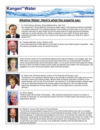 Alkaline Water: Here's what the experts say:
  Dr. Hiromi Shinya, Director, Shinya Medical Clinic, New York.
  His revolutionary “Shinya Method” has become widely used in colonoscopy procedures worldwide.
  quot;It is widely recognized in the medical profession that a healthy and clean colon is one of the most
  important precursors to good health and that the great majority of body ailments and diseases
  originate in an acidic and dirty colon. Water is essential for your health. Drinking “good water;quot;
  especially hard water which has much calcium and magnesium keeps your body at an optimal
  alkaline PH.quot;


Dr. Theodore Baroody, Author, Alkalize or Die
quot;I have administered over 5000 gallons of this water for about every health situation imaginable. I feel
that restructured alkaline water can benefit everyone.quot;




Felicia Climent, Author of The Acid Alkaline Balance Diet, Adjunct Professor, City College, New York
quot;After years of very positive continuous clinical experiments that I am conducting with hundreds of
clients using electronically restructured alkaline water, it is my opinion that this technology will change
the way in which all health providers and the public will approach their health in the coming years...My
suggestion is to drink restructured alkaline water whenever possible.quot;




  Dr. Susan Lark, University lecturer, Author of The Chemistry Of Success, says:
  quot;Drinking four to six glasses of alkaline water a day will help to neutralize over acidity and over time
  will help to restore your buffering ability. Alkaline water should be used when conditions of over
  acidity develop, such as cold, flu or bronchitis. Like vitamins C, E and Beta Carotene, alkaline water
  acts as an antioxidant because of its excess supply of free electrons. This can help the body
  against the development of heart disease, strokes, immune dysfunctions, and other common
  ailments.quot;


Dr. Sherry Rogers.
quot;Alkaline water rids the body of acid waste... After carefully evaluating the results of my advice to
hundreds of individuals, I'm convinced that toxicity in the form of acidic waste is the primary cause of
degenerative disease.quot;




Dr. Robert O. Young, PhD, Author of The pH Miracle.
quot;The pH level (the acid-alkaline measurement) of our internal fluids affects every cell in our bodies.
Extended acid imbalances of any kind are not well tolerated by the body. Indeed, the entire metabolic
process depends on a balanced internal alkaline environment. A chronically over-acidic pH corrodes
body tissue, slowly eating into the 60,000 miles of veins and arteries like acid eating into marble. If left
unchecked, it will interrupt all cellular activities and functions, from the beating of your heart to the
neural firing of your brain. In summary, over-acidification interferes with life itself leading to all
sickness and disease!quot;
 