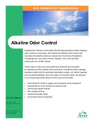 Avir Natural Air Applications

Alkaline Odor Control
Designed for manual or automated deodorizing equipment where ongoing
odor control is a necessity, Avir Natural Air Alkaline Odor Control will
neutralize the alkaline odorous compounds of Ammonia, Butylamine,
Trimethylamine, and other Amines, Skatole, VOC’s and all other
compounds of a similar nature.
These types of odors are associated with chemical and industrial
processing and their wastes (solid and liquid), household waste, sewage
treatment plants and the extended reticulation system, all animal breeding
and processing facilities, and most types of industrial waste. By spraying
on a timed programmed basis all odors can be eliminated.
•
•
•
•
•
Avir Environmental
2995 South Fox St.
Englewood, CO 80110

USA

Email: info@avirenviro.com
Phone: 303.300.1515
Fax: 303.783.0485

•

Formulated for misters, foggers and automatic spray equipment
Appropriate for direct dosing into liquid as well
Animal and people friendly
Non-volatile formula
Industrial strength blend
Economical ultra-concentrate

 