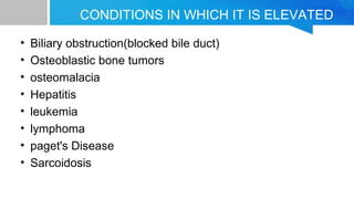 CONDITIONS IN WHICH IT IS ELEVATED
• Biliary obstruction(blocked bile duct)
• Osteoblastic bone tumors
• osteomalacia
• Hepatitis
• leukemia
• lymphoma
• paget's Disease
• Sarcoidosis
 