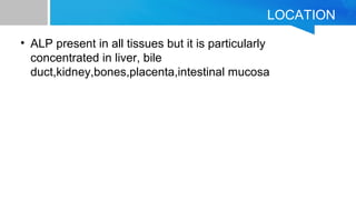 LOCATION
• ALP present in all tissues but it is particularly
concentrated in liver, bile
duct,kidney,bones,placenta,intestinal mucosa
 