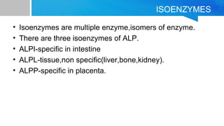 ISOENZYMES
• Isoenzymes are multiple enzyme,isomers of enzyme.
• There are three isoenzymes of ALP.
• ALPI-specific in intestine
• ALPL-tissue,non specific(liver,bone,kidney).
• ALPP-specific in placenta.
 