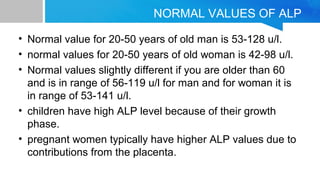NORMAL VALUES OF ALP
• Normal value for 20-50 years of old man is 53-128 u/l.
• normal values for 20-50 years of old woman is 42-98 u/l.
• Normal values slightly different if you are older than 60
and is in range of 56-119 u/l for man and for woman it is
in range of 53-141 u/l.
• children have high ALP level because of their growth
phase.
• pregnant women typically have higher ALP values due to
contributions from the placenta.
 