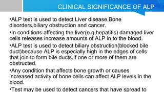 CLINICAL SIGNIFICANCE OF ALP
•ALP test is used to detect Liver disease,Bone
disorders,biliary obstruction and cancer.
•In conditions affecting the liver(e.g,hepatitis) damaged liver
cells releases increase amounts of ALP in to the blood.
•ALP test is used to detect biliary obstruction(blocked bile
duct)because ALP is especially high in the edges of cells
that join to form bile ducts.If one or more of them are
obstructed.
•Any condition that affects bone growth or causes
increased activity of bone cells can affect ALP levels in the
blood.
•Test may be used to detect cancers that have spread to
 