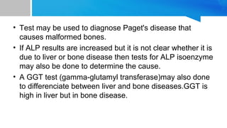 • Test may be used to diagnose Paget's disease that
causes malformed bones.
• If ALP results are increased but it is not clear whether it is
due to liver or bone disease then tests for ALP isoenzyme
may also be done to determine the cause.
• A GGT test (gamma-glutamyl transferase)may also done
to differenciate between liver and bone diseases.GGT is
high in liver but in bone disease.
 