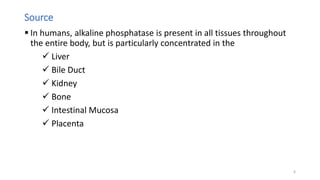 Source
 In humans, alkaline phosphatase is present in all tissues throughout
the entire body, but is particularly concentrated in the
 Liver
 Bile Duct
 Kidney
 Bone
 Intestinal Mucosa
 Placenta
6
 