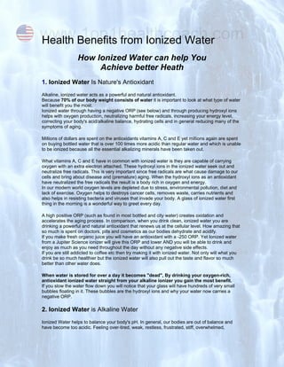 www.1on1healthcoach.com
Health Benefits from Ionized Water
                  How Ionized Water can help You
                       Achieve better Heath
1. Ionized Water Is Nature's Antioxidant
Alkaline, ionized water acts as a powerful and natural antioxidant.
Because 70% of our body weight consists of water it is important to look at what type of water
will benefit you the most.
Ionized water through having a negative ORP (see below) and through producing hydroxyl ions
helps with oxygen production, neutralizing harmful free radicals, increasing your energy level,
correcting your body's acid/alkaline balance, hydrating cells and in general reducing many of the
symptoms of aging.

Millions of dollars are spent on the antioxidants vitamins A, C and E yet millions again are spent
on buying bottled water that is over 100 times more acidic than regular water and which is unable
to be ionized because all the essential alkalizing minerals have been taken out.

What vitamins A, C and E have in common with ionized water is they are capable of carrying
oxygen with an extra electron attached. These hydroxyl ions in the ionized water seek out and
neutralize free radicals. This is very important since free radicals are what cause damage to our
cells and bring about disease and (premature) aging. When the hydroxyl ions as an antioxidant
have neutralized the free radicals the result is a body rich in oxygen and energy.
In our modern world oxygen levels are depleted due to stress, environmental pollution, diet and
lack of exercise. Oxygen helps to destroys cancer cells, removes waste, carries nutrients and
also helps in resisting bacteria and viruses that invade your body. A glass of ionized water first
thing in the morning is a wonderful way to greet every day.

A high positive ORP (such as found in most bottled and city water) creates oxidation and
accelerates the aging process. In comparison, when you drink clean, ionized water you are
drinking a powerful and natural antioxidant that renews us at the cellular level. How amazing that
so much is spent on doctors, pills and cosmetics as our bodies dehydrate and acidify.
If you make fresh organic juice you will have an antioxidant with a -250 ORP. Yet Ionized water
from a Jupiter Science ionizer will give this ORP and lower AND you will be able to drink and
enjoy as much as you need throughout the day without any negative side effects.
If you are still addicted to coffee etc then try making it with ionized water. Not only will what you
drink be so much healthier but the ionized water will also pull out the taste and flavor so much
better than other water does.

When water is stored for over a day it becomes "dead", By drinking your oxygen-rich,
antioxidant ionized water straight from your alkaline ionizer you gain the most benefit.
If you slow the water flow down you will notice that your glass will have hundreds of very small
bubbles floating in it. These bubbles are the hydroxyl ions and why your water now carries a
negative ORP.

2. Ionized Water is Alkaline Water
Ionized Water helps to balance your body's pH. In general, our bodies are out of balance and
have become too acidic. Feeling over-tired, weak, restless, frustrated, stiff, overwhelmed,
 