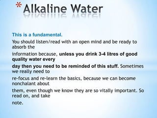 *
This is a fundamental.
You should listen/read with an open mind and be ready to
absorb the
information because, unless you drink 3-4 litres of good
quality water every
day then you need to be reminded of this stuff. Sometimes
we really need to
re-focus and re-learn the basics, because we can become
nonchalant about
them, even though we know they are so vitally important. So
read on, and take
note.
 
