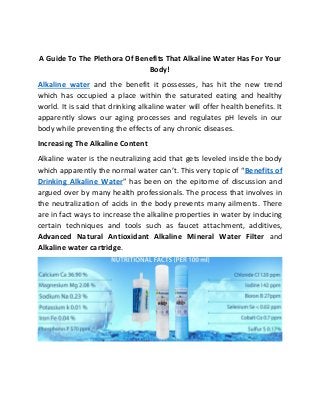 A Guide To The Plethora Of Benefits That Alkaline Water Has For Your
Body!
Alkaline water and the benefit it possesses, has hit the new trend
which has occupied a place within the saturated eating and healthy
world. It is said that drinking alkaline water will offer health benefits. It
apparently slows our aging processes and regulates pH levels in our
body while preventing the effects of any chronic diseases.
Increasing The Alkaline Content
Alkaline water is the neutralizing acid that gets leveled inside the body
which apparently the normal water can’t. This very topic of “Benefits of
Drinking Alkaline Water” has been on the epitome of discussion and
argued over by many health professionals. The process that involves in
the neutralization of acids in the body prevents many ailments. There
are in fact ways to increase the alkaline properties in water by inducing
certain techniques and tools such as faucet attachment, additives,
Advanced Natural Antioxidant Alkaline Mineral Water Filter and
Alkaline water cartridge.
 