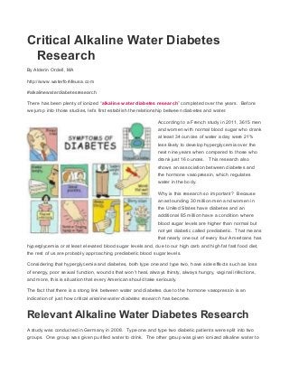 Critical Alkaline Water Diabetes
Research
By Alderin Ordell, MA
http://www.waterforlifeusa.com
#alkalinewaterdiabetesresearch
There has been plenty of ionized “alkaline water diabetes research” completed over the years. Before
we jump into those studies, let’s first establish the relationship between diabetes and water.
According to a French study in 2011, 3615 men
and women with normal blood sugar who drank
at least 34 ounces of water a day were 21%
less likely to develop hyperglycemia over the
next nine years when compared to those who
drank just 16 ounces. This research also
shows an association between diabetes and
the hormone vasopressin, which regulates
water in the body.
Why is this research so important? Because
an astounding 30 million men and women in
the United States have diabetes and an
additional 85 million have a condition where
blood sugar levels are higher than normal but
not yet diabetic called prediabetic. That means
that nearly one out of every four Americans has
hyperglycemia or at least elevated blood sugar levels and, due to our high carb and high fat fast food diet,
the rest of us are probably approaching prediabetic blood sugar levels.
Considering that hyperglycemia and diabetes, both type one and type two, have side effects such as loss
of energy, poor sexual function, wounds that won’t heal, always thirsty, always hungry, vaginal infections,
and more, this is situation that every American should take seriously.
The fact that there is a stong link between water and diabetes due to the hormone vasopressin is an
indication of just how critical alkaline water diabetes research has become.
Relevant Alkaline Water Diabetes Research
A study was conducted in Germany in 2008. Type one and type two diabetic patients were split into two
groups. One group was given purified water to drink. The other group was given ionized alkaline water to
 