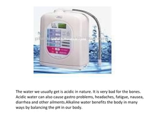 The water we usually get is acidic in nature. It is very bad for the bones.
Acidic water can also cause gastro problems, headaches, fatigue, nausea,
diarrhea and other ailments.Alkaline water benefits the body in many
ways by balancing the pH in our body.
 
