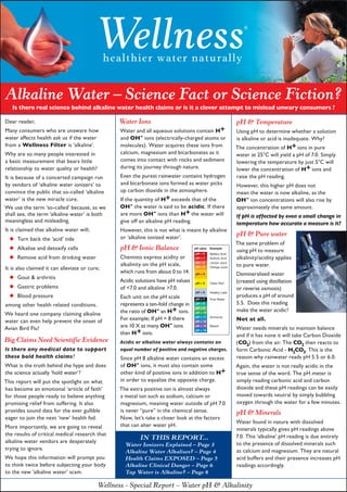 Wellness
                                               healthier water naturally
                                                                                                                  ®




Alkaline Water – Science Fact or Science Fiction?
   Is there real science behind alkaline water health claims or is it a clever attempt to mislead unwary consumers ?

Dear reader,                                     Water Ions                                                    pH & Temperature
Many consumers who are unaware how                Water and all aqueous solutions contain H+                   Using pH to determine whether a solution
water affects health ask us if the water          and OH- ions (electrically-charged atoms or                  is alkaline or acid is inadequate. Why?
from a Wellness Filter is ‘alkaline’.             molecules). Water acquires these ions from                   The concentration of H+ ions in pure
Why are so many people interested in              calcium, magnesium and bicarbonates as it                    water at 25°C will yield a pH of 7.0. Simply
a basic measurement that bears little             comes into contact with rocks and sediment                   lowering the temperature by just 5°C will
relationship to water quality or health?          during its journey through nature.                           lower the concentration of H+ ions and
It is because of a concerted campaign run         Even the purest rainwater contains hydrogen                  raise the pH reading.
by vendors of ‘alkaline water ionizers’ to        and bicarbonate ions formed as water picks                   However, this higher pH does not
convince the public that so-called ‘alkaline      up carbon dioxide in the atmosphere.                         mean the water is now alkaline, as the
water’ is the new miracle cure.                   If the quantity of H+ exceeds that of the                    OH- ion concentrations will also rise by
We use the term ‘so-called’ because, as we        OH- the water is said to be acidic. If there                 approximately the same amount.
shall see, the term ‘alkaline water’ is both      are more OH- ions than H+ the water will                     If pH is affected by even a small change in
meaningless and misleading.                       give off an alkaline pH reading.                             temperature how accurate a measure is it?
It is claimed that alkaline water will;           However, this is not what is meant by alkaline
                                                                                                               pH & Pure water
  •  Turn back the ‘acid’ tide                    or ‘alkaline ionized water’.
                                                                                                               The same problem of
  • Alkalise and detoxify cells                   pH & Ionic Balance                pH value   Example
                                                                                                               using pH to measure
  • Remove acid from drinking water
                                                                                    pH = 0     Battery Acid
                                                  Chemists express acidity or       pH = 1     Sulfuric Acid   alkalinity/acidity applies
                                                                                    pH = 2
                                                  alkalinity on the pH scale,                  Lemon Juice
                                                                                                               to pure water.
It is also claimed it can alleviate or cure;                                        pH = 3     Orange Juice
                                                  which runs from about 0 to 14.
 • Gout & arthritis                                                                                            Demineralised water
                                                                                    pH = 4

                                                  Acidic solutions have pH values                              (created using distillation
 • Gastric problems                               of <7.0 and alkaline >7.0.
                                                                                    pH = 5     Clean Rain
                                                                                                               or reverse osmosis)
 • Blood pressurerelated conditions.
                                                                                    pH = 6     Healthy Lake
                                                  Each unit on the pH scale                                    produces a pH of around
                                                                                    pH = 7     Pure Water

among other health                                represents a ten-fold change in   pH = 8                     5.5. Does this reading
                                                  the ratio of OH- an H+ ions.
                                                                                    pH = 9
                                                                                                               make the water acidic?
We heard one company claiming alkaline                                              pH = 10
                                                                                    pH = 11
water can even help prevent the onset of          For example; If pH = 8 there      pH = 12
                                                                                               Ammonia
                                                                                                               Not at all.
Avian Bird Flu!                                   are 10 X as many OH- ions         pH = 13    Bleach
                                                                                                               Water needs minerals to maintain balance
                                                  than H+ ions.
                                                                                    pH = 14
                                                                                                               and if it has none it will take Carbon Dioxide
Big Claims Need Scientific Evidence               Acidic or alkaline water always contains an                  (CO2) from the air. The CO2 then reacts to
Is there any medical data to support              equal number of positive and negative charges.               form Carbonic Acid - H2CO3. This is the
these bold health claims?                         Since pH 8 alkaline water contains an excess                 reason why rainwater reads pH 5.5 or 6.0.
What is the truth behind the hype and does        of OH- ions, it must also contain some                       Again, the water is not really acidic in the
the science actually ‘hold water’?                other kind of positive ions in addition to H+                true sense of the word. The pH meter is
This report will put the spotlight on what        in order to equalize the opposite charge.                    simply reading carbonic acid and carbon
has become an emotional ‘article of faith’       The extra positive ion is almost always                       dioxide and these pH readings can be easily
for those people ready to believe anything       a metal ion such as sodium, calcium or                        moved towards neutral by simply bubbling
promising relief from suffering. It also         magnesium, meaning water outside of pH 7.0                    oxygen through the water for a few minutes.
provides sound data for the ever gullible        is never “pure” in the chemical sense.                        pH & Minerals
eager to join the next ‘new’ health fad.         Now, let’s take a closer look at the factors
                                                                                                               Water found in nature with dissolved
More importantly, we are going to reveal         that can alter water pH.
                                                                                                               minerals typically gives pH readings above
the results of critical medical research that                                                                  7.0. This ‘alkaline’ pH reading is due entirely
                                                          IN THIS REPORT...
alkaline water vendors are desperately                                                                         to the presence of dissolved minerals such
                                                    Water Ionizers Explained – Page 3
trying to ignore.                                                                                              as calcium and magnesium. They are natural
                                                    Alkaline Water Alkalises? – Page 4
We hope this information will prompt you            Health Claims EXPOSED – Page 5                             acid buffers and their presence increases pH
to think twice before subjecting your body          Alkaline Clinical Danger – Page 6                          readings accordingly.
to the new ‘alkaline water’ scam.                   Tap Water is Alkaline? – Page 8

                                           Wellness - Special Report – Water pH & Alkalinity
 