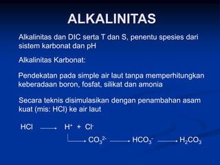 ALKALINITAS
Alkalinitas dan DIC serta T dan S, penentu spesies dari
sistem karbonat dan pH
Alkalinitas Karbonat:
Pendekatan pada simple air laut tanpa memperhitungkan
keberadaan boron, fosfat, silikat dan amonia
Secara teknis disimulasikan dengan penambahan asam
kuat (mis: HCl) ke air laut
HCl H+ + Cl-
CO3
2- HCO3
- H2CO3
 