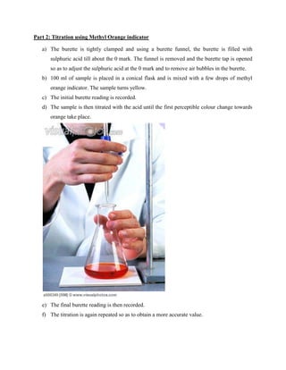 Part 2: Titration using Methyl Orange indicator
a) The burette is tightly clamped and using a burette funnel, the burette is filled with
sulphuric acid till about the 0 mark. The funnel is removed and the burette tap is opened
so as to adjust the sulphuric acid at the 0 mark and to remove air bubbles in the burette.
b) 100 ml of sample is placed in a conical flask and is mixed with a few drops of methyl
orange indicator. The sample turns yellow.
c) The initial burette reading is recorded.
d) The sample is then titrated with the acid until the first perceptible colour change towards
orange take place.
e) The final burette reading is then recorded.
f) The titration is again repeated so as to obtain a more accurate value.
 
