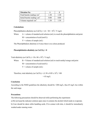 Titration No. 1 2
Final burette reading/ cm3
1.30 1.30
Initial burette reading/ cm3
0.00 0.00
Volume required/ cm3
1.30 1.30
Calculations
Phenolphthalein alkalinity (as CaCO3) = (A × M × 105
) / V mg/L
Where A = volume of standard acid solution (mL) to reach the phenolphthalein end point
M = concentration of acid (mol/L)
V = volume of sample (mL)
The Phenolphthalein alkalinity is 0 since there is no colour produced.
Phenolphthalein alkalinity (as CaCO3) = 0
Total alkalinity (as CaCO3 ) = B x M x 105
) / V mg/L
Where B = Volume of standard acid solution (ml) to reach methyl orange end point
M = concentration of acid (mol/L)
V = volume of sample (mL)
Therefore, total alkalinity (as CaCO3) = (1.30 x 0.05 x 105
) / 100
= 65 mg/L
Conclusion
According to the WHO guidelines the alkalinity should be <200 mg/L, thus 65 mg/L lies within
the said range.
Precautions
The following precautions should be observed while performing the experiment:
a) Do not keep the indicator solution open since it contains the alcohol which tends to evaporate.
b) Care should be taken while handling acids. If in contact with skin, it should be immediately
washed under running water.
 