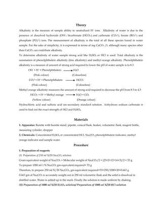 Theory
Alkalinity is the measure of sample ability to neutralized H+ ions. Alkalinity of water is due to the
presence of dissolved hydroxide (OH-), bicarbonate (HCO3
-) and carbonate (CO3
2-), borate (BO3
3-) and
phosphate (PO4
3-) ions. The measurement of alkalinity is the total of all these species found in water
sample. For the sake of simplicity, it is expressed in terms of mg CaCO3 /L although many species other
than CaCO3 can contribute alkalinity.
To determine alkalinity of water sample strong acid like H2SO4 or HCl is used. Total alkalinity is the
summation of phenolphthalein alkalinity (free alkalinity) and methyl orange alkalinity. Phenolphthalein
alkalinity is a measure of amount of strong acid required to lower the pH of water sample is to 8.3.
OH- + H+ + Phenolphthalein H2O
(Pink colour) (Colourless)
CO3
2-+ H+ + Phenolphthalein HCO3
-
(Pink colour) (Colourless)
Methyl orange alkalinity measures the amount of strong acid required to decrease the pH from 8.3 to 4.5
HCO3
- + H+ + Methyl orange H2O + CO2
(Yellow colour) (Orange colour)
Hydrochloric acid and sulfuric acid are secondary standard solution. Anhydrous sodium carbonate is
used to find out the exact strength of HCl and H2SO4.
Materials
1. Apparatus: Burette with burette stand, pipette, conical flask, beaker, volumetric flask, reagent bottle,
measuring cylinder, dropper
2. Chemicals: Concentrated H2SO4 or concentrated HCl, Na2CO3, phenolphthalein indicator, methyl
orange indicator and sample water
Procedure
1. Preparation of reagents
(I) Preparation of 250 ml N/20 Na2CO3 solution
Gram equivalent weight of Na2CO3 = Molecular weight of Na2CO3/2 = (23×2+12+16×3)/2 = 53 g
To prepare 1000 ml 1 N Na2CO3 gm equivalent required= 53 g
Therefore, to prepare 250 ml N/20 Na2CO3, gm equivalent required=53×250/1000×20=0.663 g
0.663 gm of Na2CO3 is accurately weight out in 250 ml volumetric flask and the solid is dissolved in
distilled water. Water is added up to the mark. Finally the solution is made uniform by shaking.
(II) Preparation of 1000 ml N/20 H2SO4 solution/ Preparation of 1000 ml N/20 HCl solution
 