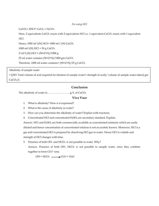 For using HCl
CaCO3+ 2HCl= CaCl2 + H2CO3
Here, 2 equivalents CaCO3 reacts with 2 equivalents HCl i.e. 1 equivalent CaCO3 reacts with 1 equivalent
HCl.
Hence, 1000 ml 1(N) HCl= 1000 ml 1 (N) CaCO3
1000 ml 1(N) HCl = 50 g CaCO3
Z ml S (N) HCl = (50×Z×S)/1000 g
25 ml water contains (50×Z×S)/1000 gm CaCO3
Therefore, 1000 ml water contains= (50×Z×S)/25 g CaCO3
Conclusion
The alkalinity of water is…………………….. g/L of CaCO3
Viva Voce
1. What is alkalinity? How is it expressed?
2. What is the cause of alkalinity in water?
3. How can you determine the alkalinity of water? Explain with reactions.
4. Concentrated HCl and concentrated H2SO4 are secondary standard. Explain.
Answer. HCl and H2SO4 are both commercially available as concentrated solutions which are easily
diluted and hence concentration of concentrated solution is not accurately known. Moreover, HCl is a
gas and concentrated HCl is prepared by dissolving HCl gas in water. Hence HCl is volatile and
strength of HCl changes with time.
5. Presence of both OH- and HCO3
- is not possible in water. Why?
Answer. Presence of both OH-, HCO3
- is not possible in sample water, since they combine
together to form CO3
2- ions.
OH-+ HCO3
- CO3
2-+ H2O
Alkalinity of sample water
= [(50× Total volume of acid required for titration of sample water× strength of acid)/ volume of sample water taken] gm
CaCO3/L
 