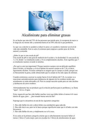 Alcalinízate para eliminar grasas
Es un hecho que más del 75% de las personas que pierde peso, lo recuperan de nuevo a
lo largo de ese mismo año y aumentan hasta en un 50% más de lo que perdieron.
Lo que voy a decirte te ayudará a reducir tu peso y te ayudará a mantener un nivel de
vida más saludable. Este es solo el comienzo para empezar a perder peso de forma
natural y sostenida.
¿Sabes lo que es una escala de ph?
Una escala de pH es una guía de medición de la acidez y la alcalinidad. Es una escala de
1 a 14, donde 1 es totalmente ácido y 14 es completamente alcalino. Esto significa que 7
es totalmente neutral, ni ácido ni alcalino.
¿Por qué es esto tan importante? Porque nuestros cuerpos son un delicado equilibrio
entre el ácido y el alcalino y el nivel óptimo de nuestro cuerpo es de 7,36, es decir,
ligeramente alcalino. Si tienes sobrepeso te aseguro que tu cuerpo es ácido, porque eso
es básicamente la grasa, ácido almacenado que tu cuerpo no ha sido capaz de eliminar.
Cuando comienzas a acercar tu cuerpo hacia el nivel óptimo del 7,36, tu cuerpo va a
reaccionar automáticamente para deshacerse de algunos de los residuos ácidos que
actualmente se están aferrando a él. Pero tu cuerpo necesita ayuda para ser más alcalino
y deshacerse de estos residuos.
Afortunadamente hay un producto que la solución perfecta para tu problema y se llama
“agua”. Así es, el agua.
Estoy segura de que has oído hablar muchas veces que debes beber al menos 6-8 vasos
diarios de agua, pero… ¿has tomado buena nota de ello?
Supongo que te encuentras en una de las siguientes categorías:
1. Has oído hablar de esto y ahora bebes esa cantidad de agua cada día
2. Has oído decir eso, pero no lo haces porque significaría tener que ir al baño con más
frecuencia
3. Has oído hablar de esto y simplemente no te lo crees.
Si no estás en la primera categoría créeme que es absolutamente necesario beber al
menos 2 litros (3 sería mejor, pero no excedas los 3 litros) de alcalinizantes de agua
 