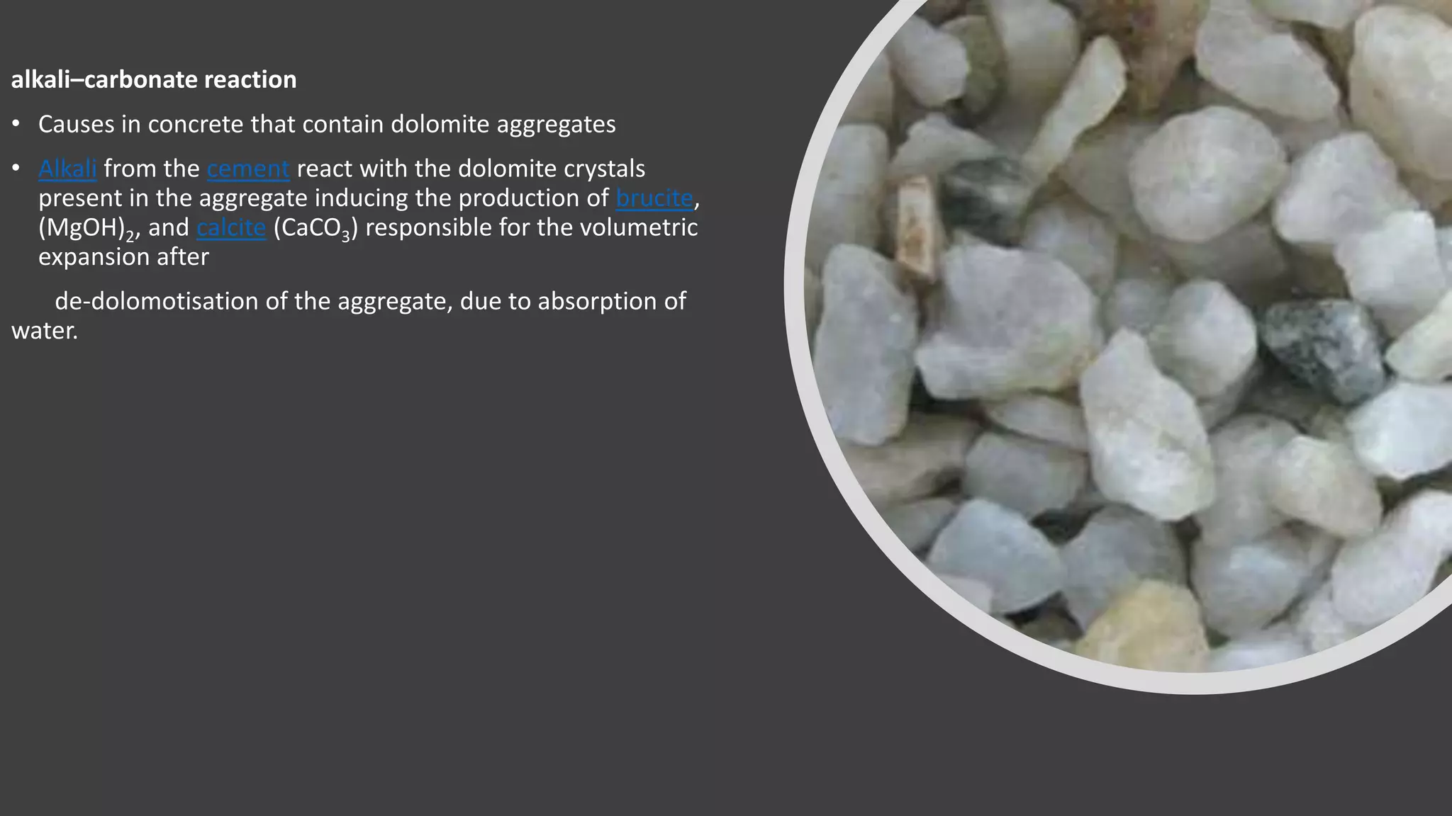 alkali–carbonate reaction
• Causes in concrete that contain dolomite aggregates
• Alkali from the cement react with the dolomite crystals
present in the aggregate inducing the production of brucite,
(MgOH)2, and calcite (CaCO3) responsible for the volumetric
expansion after
de-dolomotisation of the aggregate, due to absorption of
water.
 