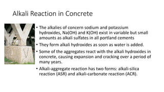 Alkali Reaction in Concrete
• The alkalies of concern sodium and potassium
hydroxides, Na(OH) and K(OH) exist in variable but small
amounts as alkali sulfates in all portland cements
• They form alkali hydroxides as soon as water is added.
• Some of the aggregates react with the alkali hydroxides in
concrete, causing expansion and cracking over a period of
many years.
• Alkali-aggregate reaction has two forms: alkali-silica
reaction (ASR) and alkali-carbonate reaction (ACR).
 