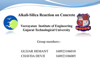 Group members:-
GUJJAR HEMANT 160923106010
CHAVDA DEVJI 160923106005
1
Alkali-Silica Reaction on Concrete
Veerayatan Institute of Engineering
Gujarat Technological University
 