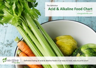 The Definitive
Acid & Alkaline Food Chart
Definitive listing of acid & alkaline foods in an easy to read, easy to print chart
energiseforlife.com
version 1.1
 