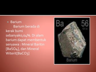  Barium
Barium berada di
kerak bumi
sebanyak0,04%. Di alam
barium dapat membentuk
senyawa : Mineral Baritin
[BaSO4], dan Mineral
Witerit[BaCO3]
 