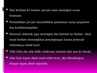  Dari berilium ke barium, jari-jari atom meningkat secara
beraturan.
 Pertambahan jari-jari menyebabkan penurunan energi pengionan
dan keelektronegatifan.
 Potensial elektrode juga meningkat dari kalsium ke barium. Akan
tetapi berilum menunjukkan penyimpangan karena potensial
elektodenya relatif kecil.
 Titik leleh dan titik didih cenderung menurun dari atas ke bawah.
 Sifat fisik logam alkali tanah lebih besar, jika dibandingkan
dengan logam alkali seperiode.
 