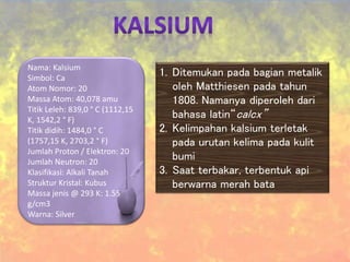 Nama: Kalsium
Simbol: Ca
Atom Nomor: 20
Massa Atom: 40,078 amu
Titik Leleh: 839,0 ° C (1112,15
K, 1542,2 ° F)
Titik didih: 1484,0 ° C
(1757,15 K, 2703,2 ° F)
Jumlah Proton / Elektron: 20
Jumlah Neutron: 20
Klasifikasi: Alkali Tanah
Struktur Kristal: Kubus
Massa jenis @ 293 K: 1.55
g/cm3
Warna: Silver
1. Ditemukan pada bagian metalik
oleh Matthiesen pada tahun
1808. Namanya diperoleh dari
bahasa latin“calcx”
2. Kelimpahan kalsium terletak
pada urutan kelima pada kulit
bumi
3. Saat terbakar, terbentuk api
berwarna merah bata
 