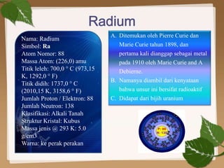 Nama: Radium
Simbol: Ra
Atom Nomor: 88
Massa Atom: (226,0) amu
Titik leleh: 700,0 ° C (973,15
K, 1292,0 ° F)
Titik didih: 1737,0 ° C
(2010,15 K, 3158,6 ° F)
Jumlah Proton / Elektron: 88
Jumlah Neutron: 138
Klasifikasi: Alkali Tanah
Struktur Kristal: Kubus
Massa jenis @ 293 K: 5.0
g/cm3
Warna: ke perak perakan
A. Ditemukan oleh Pierre Curie dan
Marie Curie tahun 1898, dan
pertama kali dianggap sebagai metal
pada 1910 oleh Marie Curie and A
Debierne.
B. Namanya diambil dari kenyataan
bahwa unsur ini bersifat radioaktif
C. Didapat dari bijih uranium
 