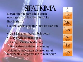 Kereaktifan logam alkali tanah
meningkat dari Be (Berilium) ke
Ba (Barium).
Hal ini karena dari Berilium ke Barium
:
• Jari-jari atom bertambah besar
• Daya reduksi meningkat
• Energi ionisasi berkurang
• Keelektronegatifan berkurang
Akibatnya pelepasan elektron untuk
membentuk senyawa ion makin besar.
SIFATKIMIA
 