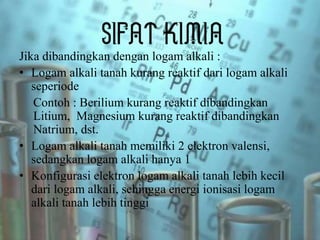 Jika dibandingkan dengan logam alkali :
• Logam alkali tanah kurang reaktif dari logam alkali
seperiode
Contoh : Berilium kurang reaktif dibandingkan
Litium, Magnesium kurang reaktif dibandingkan
Natrium, dst.
• Logam alkali tanah memiliki 2 elektron valensi,
sedangkan logam alkali hanya 1
• Konfigurasi elektron logam alkali tanah lebih kecil
dari logam alkali, sehingga energi ionisasi logam
alkali tanah lebih tinggi
 
