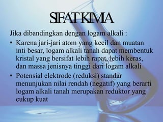 Jika dibandingkan dengan logam alkali :
• Karena jari-jari atom yang kecil dan muatan
inti besar, logam alkali tanah dapat membentuk
kristal yang bersifat lebih rapat, lebih keras,
dan massa jenisnya tinggi dari logam alkali
• Potensial elektrode (reduksi) standar
menunjukan nilai rendah (negatif) yang berarti
logam alkali tanah merupakan reduktor yang
cukup kuat
SIFATKIMIA
 