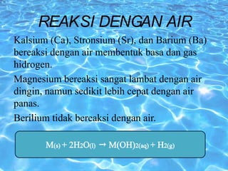 Kalsium (Ca), Stronsium (Sr), dan Barium (Ba)
bereaksi dengan air membentuk basa dan gas
hidrogen.
Magnesium bereaksi sangat lambat dengan air
dingin, namun sedikit lebih cepat dengan air
panas.
Berilium tidak bereaksi dengan air.
REAKSI DENGAN AIR
 